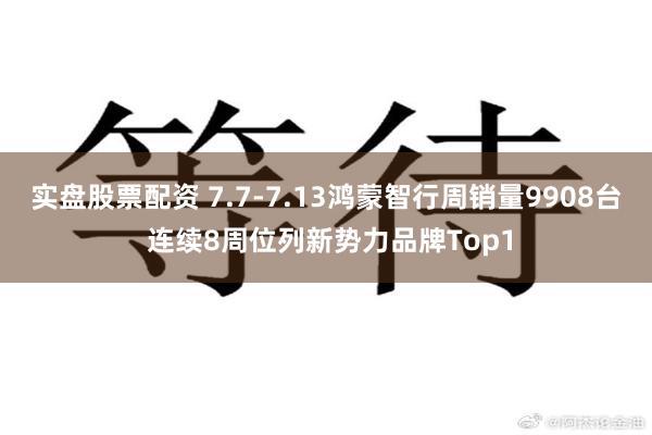 实盘股票配资 7.7-7.13鸿蒙智行周销量9908台 连续8周位列新势力品牌Top1