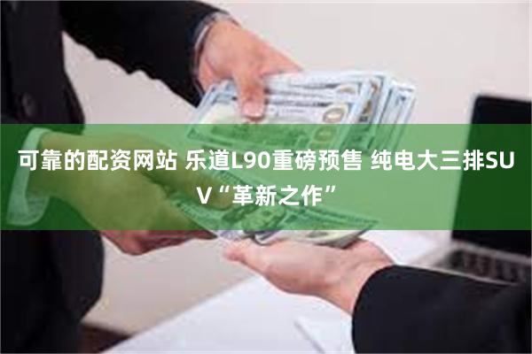 可靠的配资网站 乐道L90重磅预售 纯电大三排SUV“革新之作”