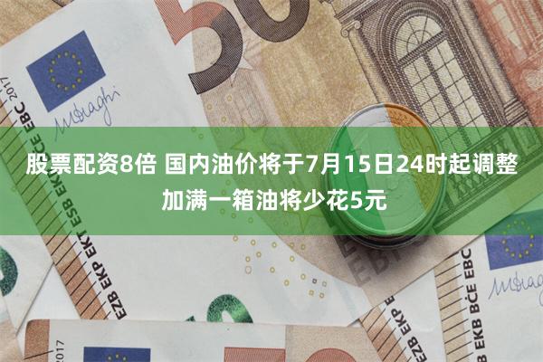 股票配资8倍 国内油价将于7月15日24时起调整 加满一箱油将少花5元