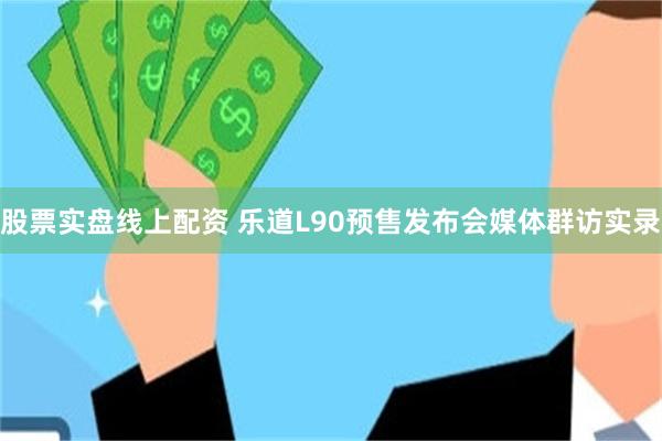 股票实盘线上配资 乐道L90预售发布会媒体群访实录