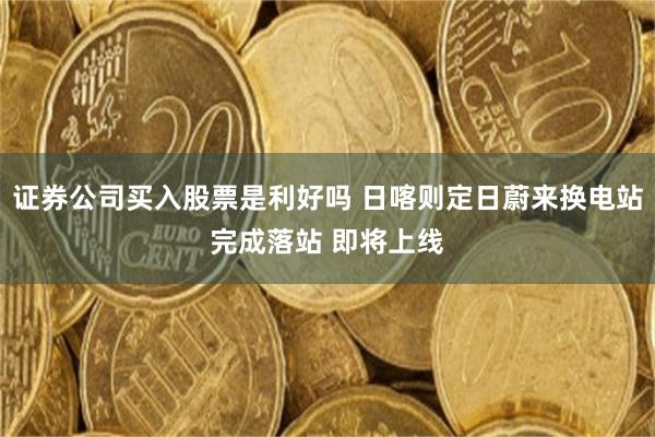 证券公司买入股票是利好吗 日喀则定日蔚来换电站完成落站 即将上线