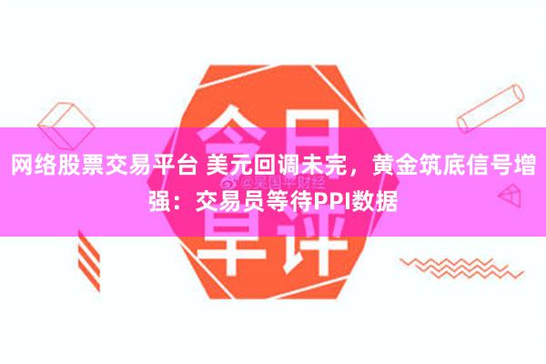 网络股票交易平台 美元回调未完，黄金筑底信号增强：交易员等待PPI数据