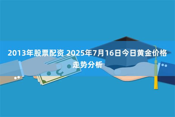 2013年股票配资 2025年7月16日今日黄金价格走势分析