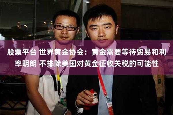 股票平台 世界黄金协会：黄金需要等待贸易和利率明朗 不排除美国对黄金征收关税的可能性