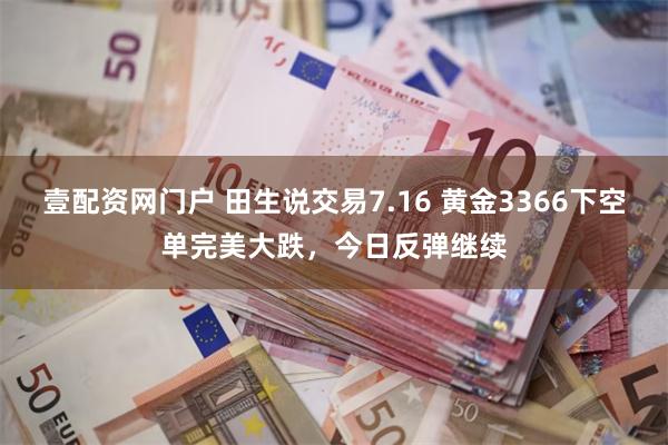 壹配资网门户 田生说交易7.16 黄金3366下空单完美大跌，今日反弹继续