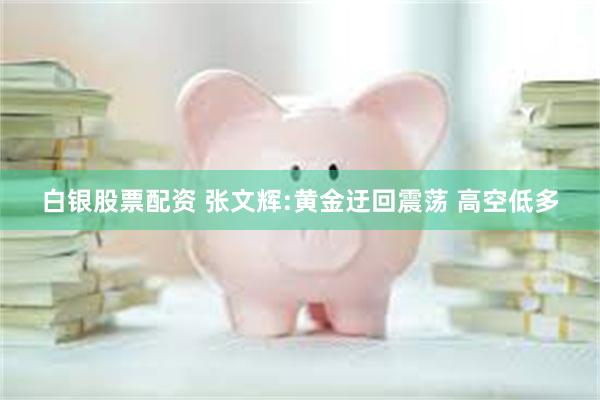 白银股票配资 张文辉:黄金迂回震荡 高空低多