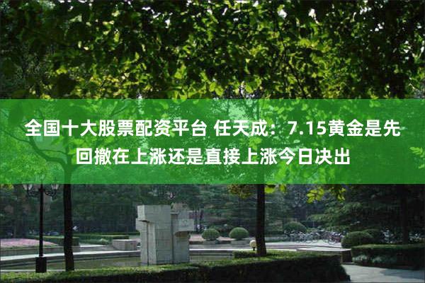 全国十大股票配资平台 任天成：7.15黄金是先回撤在上涨还是直接上涨今日决出