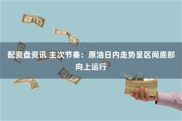 配资盘资讯 主次节奏：原油日内走势呈区间底部向上运行