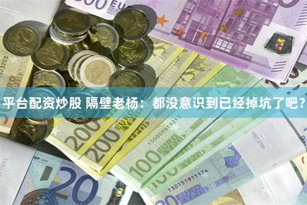 平台配资炒股 隔壁老杨：都没意识到已经掉坑了吧？