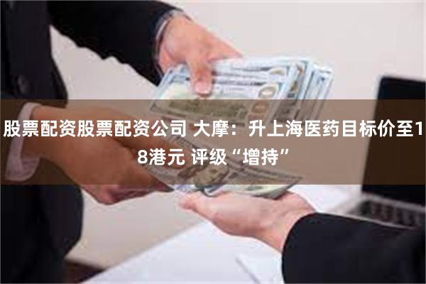 股票配资股票配资公司 大摩：升上海医药目标价至18港元 评级“增持”