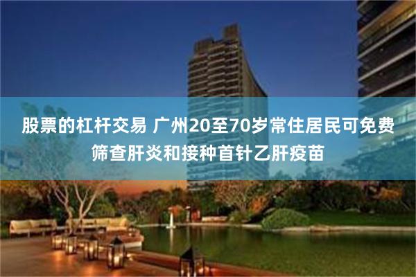 股票的杠杆交易 广州20至70岁常住居民可免费筛查肝炎和接种首针乙肝疫苗