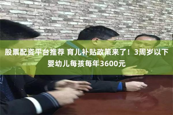 股票配资平台推荐 育儿补贴政策来了！3周岁以下婴幼儿每孩每年3600元