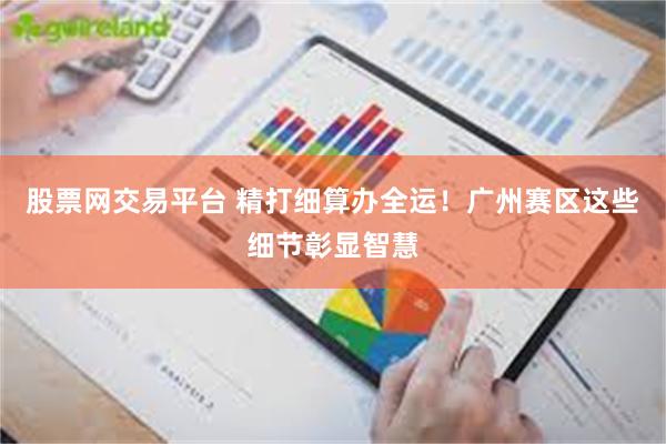 股票网交易平台 精打细算办全运！广州赛区这些细节彰显智慧