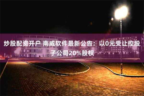 炒股配资开户 南威软件最新公告：以0元受让控股子公司20%股权
