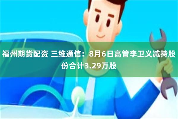 福州期货配资 三维通信：8月6日高管李卫义减持股份合计3.29万股
