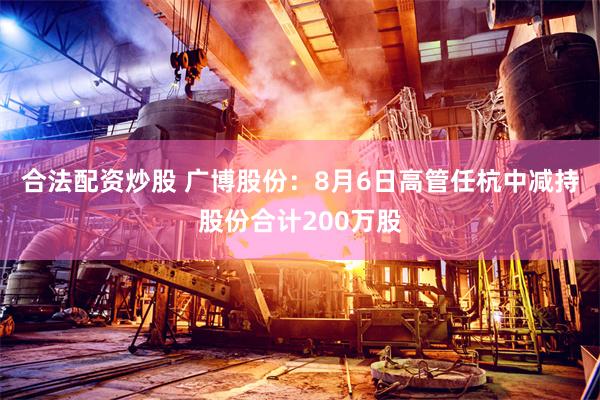 合法配资炒股 广博股份：8月6日高管任杭中减持股份合计200万股