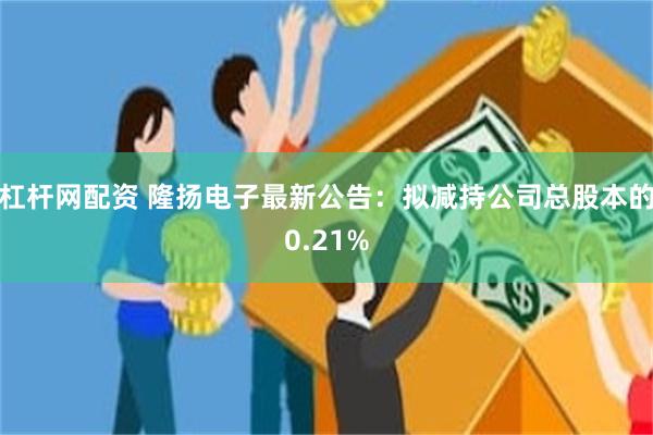 杠杆网配资 隆扬电子最新公告：拟减持公司总股本的0.21%