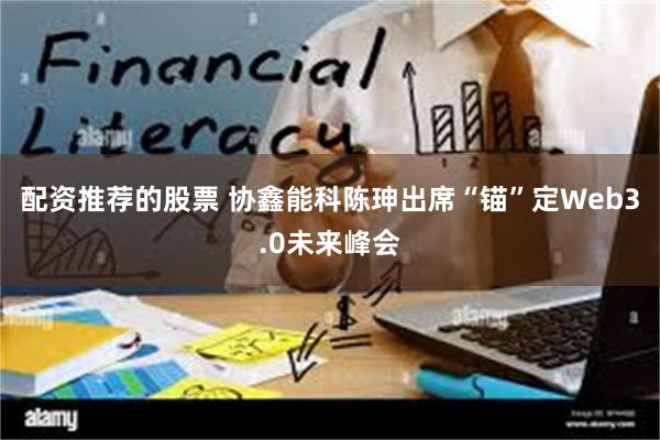 配资推荐的股票 协鑫能科陈珅出席“锚”定Web3.0未来峰会