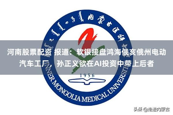 河南股票配资 报道：软银接盘鸿海俄亥俄州电动汽车工厂，孙正义欲在AI投资中带上后者