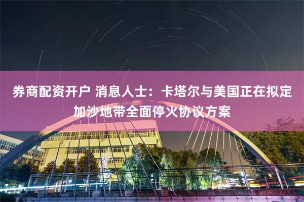 券商配资开户 消息人士：卡塔尔与美国正在拟定加沙地带全面停火协议方案