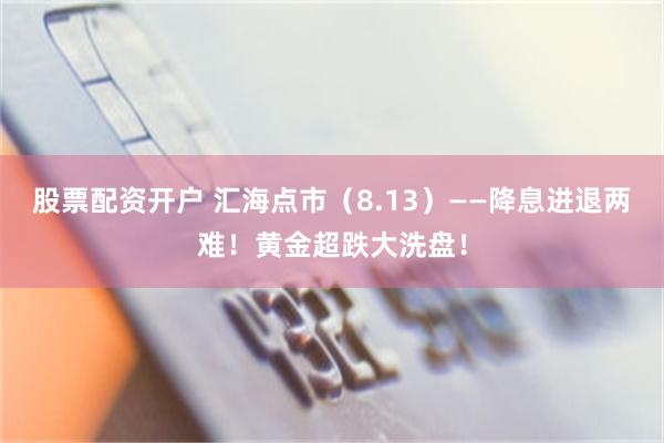 股票配资开户 汇海点市（8.13）——降息进退两难！黄金超跌大洗盘！