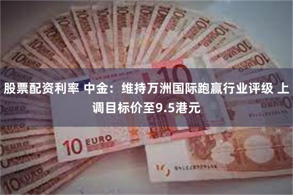 股票配资利率 中金：维持万洲国际跑赢行业评级 上调目标价至9.5港元
