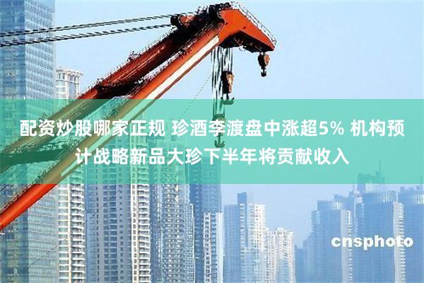 配资炒股哪家正规 珍酒李渡盘中涨超5% 机构预计战略新品大珍下半年将贡献收入