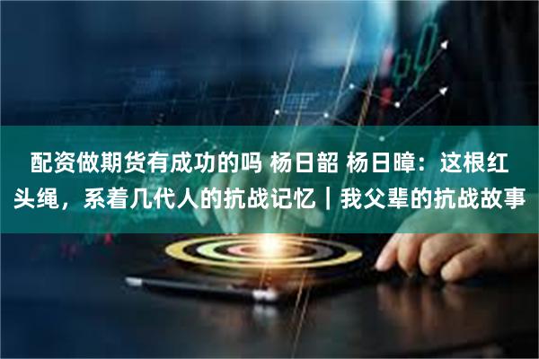 配资做期货有成功的吗 杨日韶 杨日暲：这根红头绳，系着几代人的抗战记忆｜我父辈的抗战故事