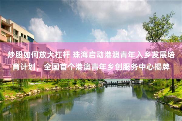 炒股如何放大杠杆 珠海启动港澳青年入乡发展培育计划，全国首个港澳青年乡创服务中心揭牌