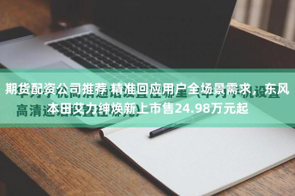 期货配资公司推荐 精准回应用户全场景需求，东风本田艾力绅焕新上市售24.98万元起