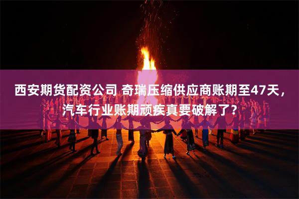 西安期货配资公司 奇瑞压缩供应商账期至47天，汽车行业账期顽疾真要破解了？