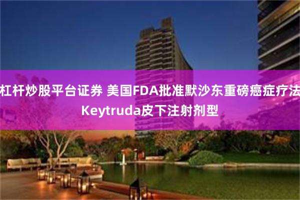 杠杆炒股平台证券 美国FDA批准默沙东重磅癌症疗法Keytruda皮下注射剂型