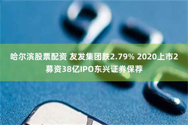 哈尔滨股票配资 友发集团跌2.79% 2020上市2募资38亿IPO东兴证券保荐