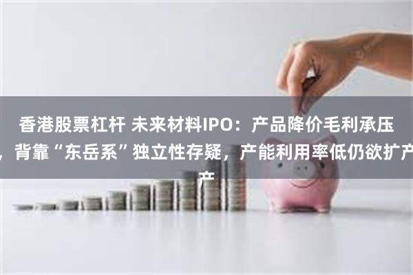 香港股票杠杆 未来材料IPO：产品降价毛利承压，背靠“东岳系”独立性存疑，产能利用率低仍欲扩产