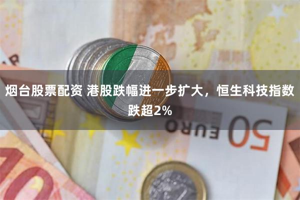 烟台股票配资 港股跌幅进一步扩大，恒生科技指数跌超2%