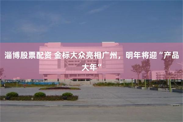 淄博股票配资 金标大众亮相广州，明年将迎“产品大年”