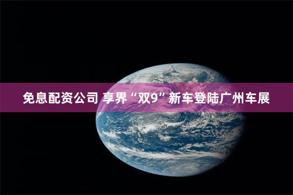 免息配资公司 享界“双9”新车登陆广州车展