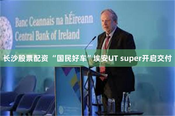 长沙股票配资 “国民好车”埃安UT super开启交付