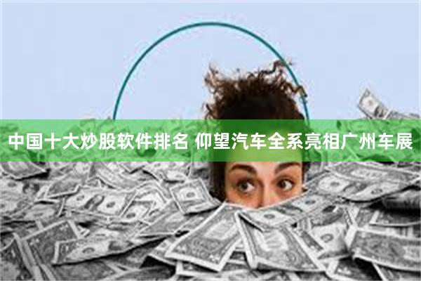 中国十大炒股软件排名 仰望汽车全系亮相广州车展