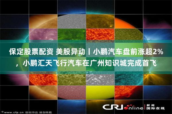 保定股票配资 美股异动丨小鹏汽车盘前涨超2%，小鹏汇天飞行汽车在广州知识城完成首飞