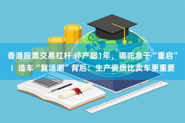 香港股票交易杠杆 停产超1年，哪吒急于“重启”！造车“复活潮”背后：生产资质比卖车更重要