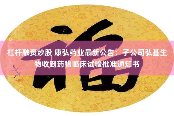 杠杆融资炒股 康弘药业最新公告：子公司弘基生物收到药物临床试验批准通知书