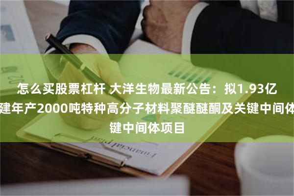 怎么买股票杠杆 大洋生物最新公告：拟1.93亿元新建年产2000吨特种高分子材料聚醚醚酮及关键中间体项目