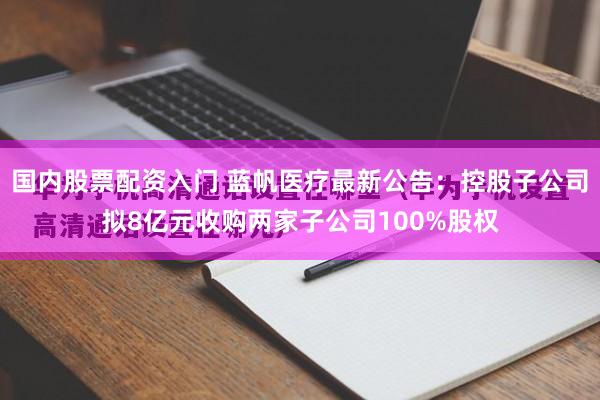 国内股票配资入门 蓝帆医疗最新公告：控股子公司拟8亿元收购两家子公司100%股权