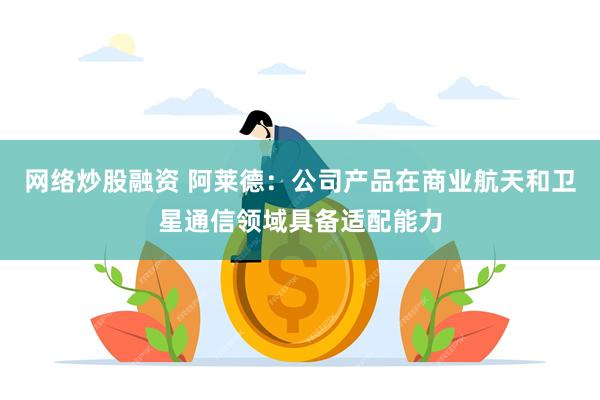 网络炒股融资 阿莱德：公司产品在商业航天和卫星通信领域具备适配能力