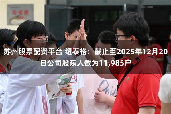 苏州股票配资平台 纽泰格:截止至2025年12月20日公司股东人数为11,985户