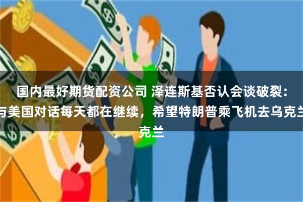 国内最好期货配资公司 泽连斯基否认会谈破裂：与美国对话每天都在继续，希望特朗普乘飞机去乌克兰