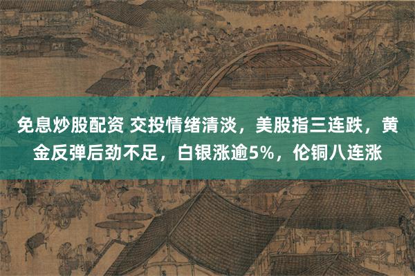免息炒股配资 交投情绪清淡，美股指三连跌，黄金反弹后劲不足，白银涨逾5%，伦铜八连涨
