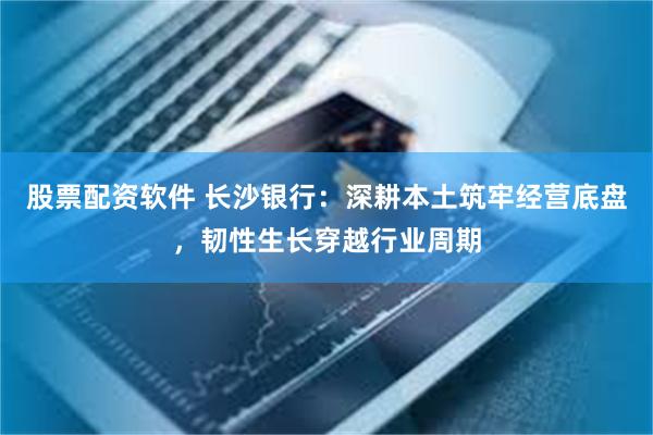 股票配资软件 长沙银行：深耕本土筑牢经营底盘，韧性生长穿越行业周期