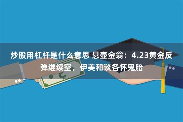 炒股用杠杆是什么意思 悬壶金翁:4.23黄金反弹继续空,伊美和谈各怀鬼胎